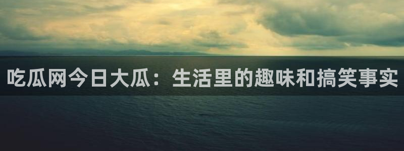 51吃瓜最新吃瓜入口：吃瓜网今日大瓜：生活里的趣味和搞笑事实