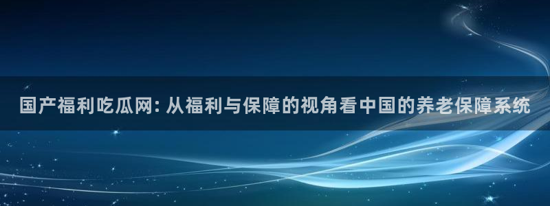 91cg.fun今日吃瓜：国产福利吃瓜网: 从福利与保障的视角看中国的养老保障系统