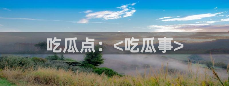 51吃瓜全网更新最快的吃瓜网：吃瓜点：<吃瓜事>
