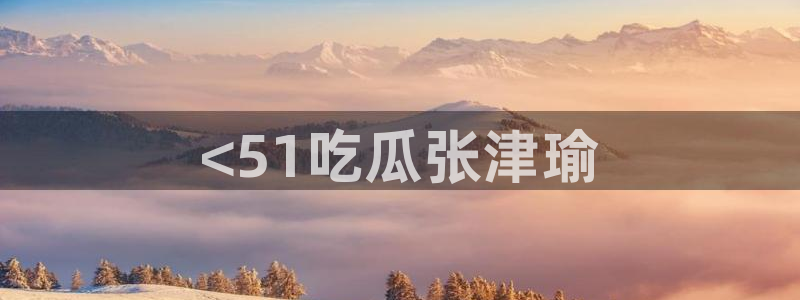 吃瓜后嗓子痒怎么回事：<51吃瓜张津瑜