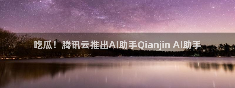 吃瓜网 今日吃瓜 热门大瓜:吃瓜!腾讯云推出AI助手Qianjin AI助手