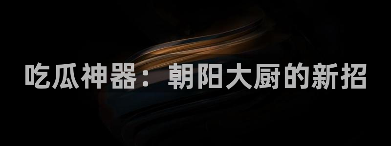51吃瓜 张津瑜 网:吃瓜神器:朝阳大厨的新招