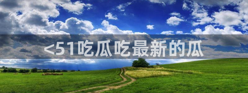 51热门大瓜今日吃瓜：<51吃瓜吃最新的瓜