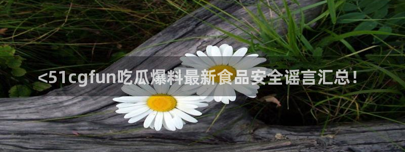 51吃瓜全网更新最快的吃瓜网：<51cgfun吃瓜爆料最新食品安全谣言汇总！