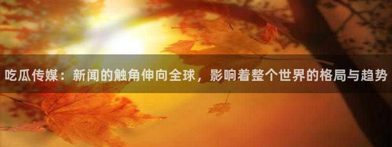 24小时吃瓜不间断：吃瓜传媒：新闻的触角伸向全球，影响着整个世界的格局与趋势