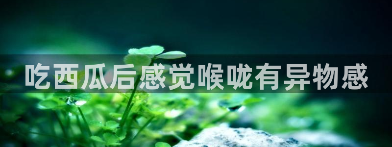 51吃瓜 张津瑜 网：吃西瓜后感觉喉咙有异物感